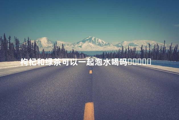 枸杞和绿茶可以一起泡水喝吗？
